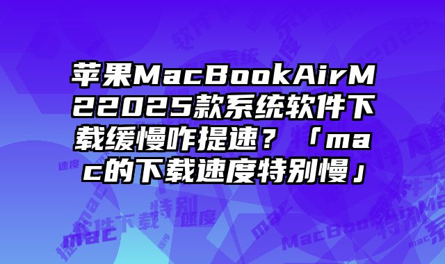 蘋果MacBookAirM22025款系統軟件下載緩慢咋提速？「mac的下載速度特別慢」
