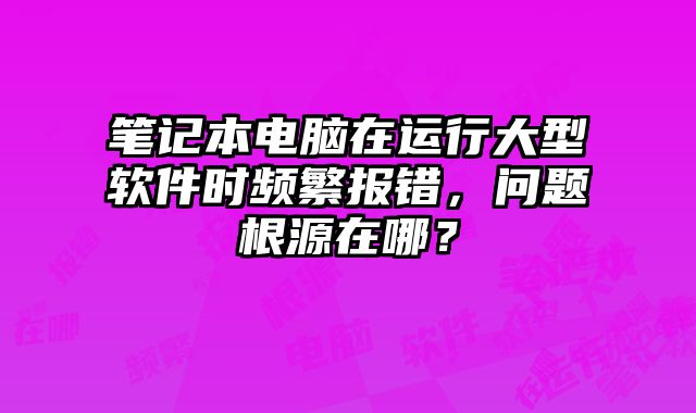 筆記本電腦在運行大型軟件時頻繁報錯，問題根源在哪？