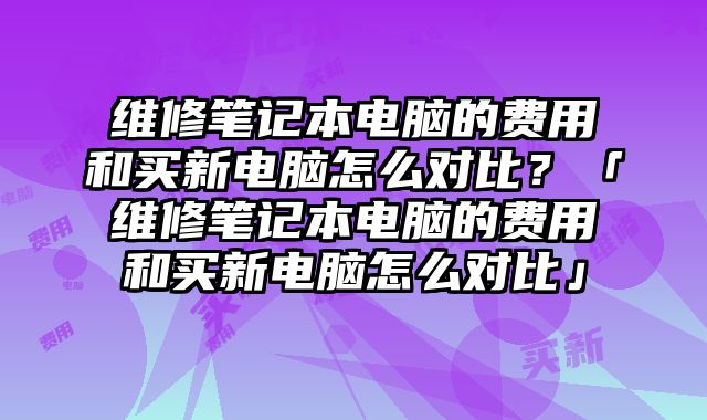 維修筆記本電腦的費(fèi)用和買(mǎi)新電腦怎么對(duì)比？「維修筆記本電腦的費(fèi)用和買(mǎi)新電腦怎么對(duì)比」