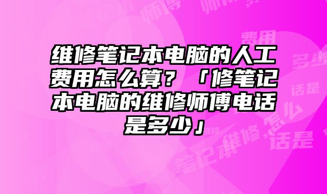 維修筆記本電腦的人工費用怎么算？「修筆記本電腦的維修師傅電話是多少」