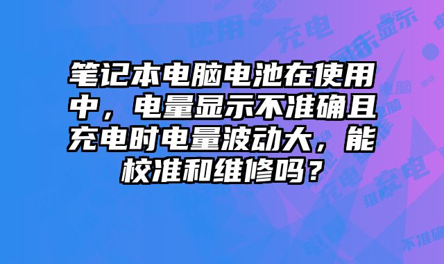 筆記本電腦電池在使用中，電量顯示不準確且充電時電量波動大，能校準和維修嗎？