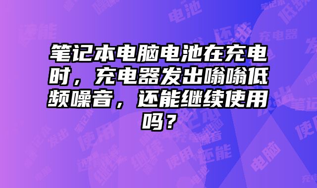筆記本電腦電池在充電時，充電器發(fā)出嗡嗡低頻噪音，還能繼續(xù)使用嗎？