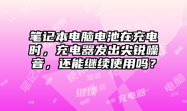 筆記本電腦電池在充電時，充電器發出尖銳噪音，還能繼續使用嗎？