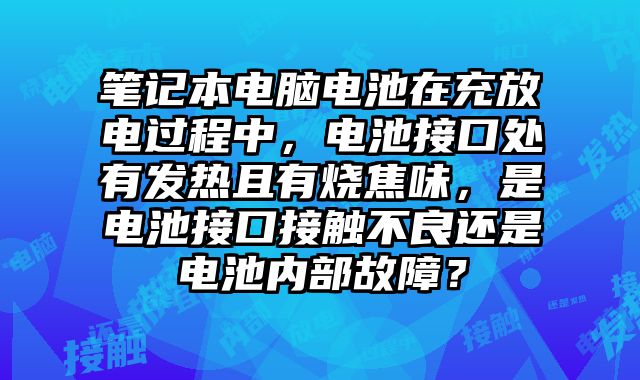 筆記本電腦電池在充放電過程中，電池接口處有發熱且有燒焦味，是電池接口接觸不良還是電池內部故障？