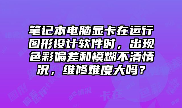 筆記本電腦顯卡在運行圖形設計軟件時，出現色彩偏差和模糊不清情況，維修難度大嗎？