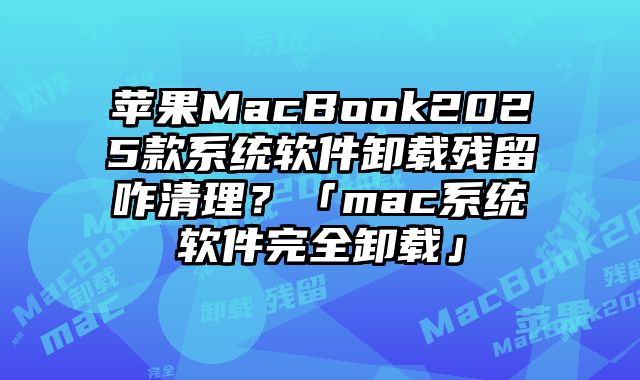 蘋果MacBook2025款系統軟件卸載殘留咋清理？「mac系統軟件完全卸載」