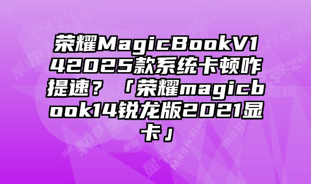 榮耀MagicBookV142025款系統卡頓咋提速？「榮耀magicbook14銳龍版2021顯卡」