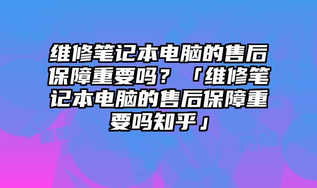 維修筆記本電腦的售后保障重要嗎？「維修筆記本電腦的售后保障重要嗎知乎」