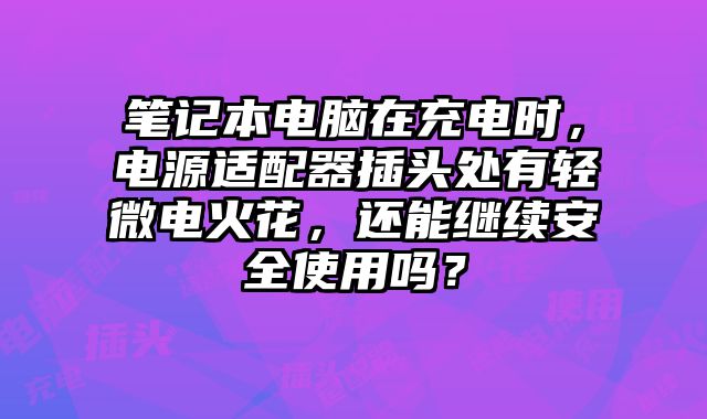 筆記本電腦在充電時，電源適配器插頭處有輕微電火花，還能繼續安全使用嗎？