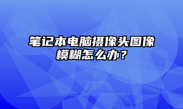 筆記本電腦攝像頭圖像模糊怎么辦？