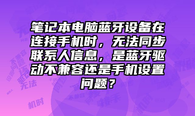 筆記本電腦藍牙設備在連接手機時，無法同步聯系人信息，是藍牙驅動不兼容還是手機設置問題？