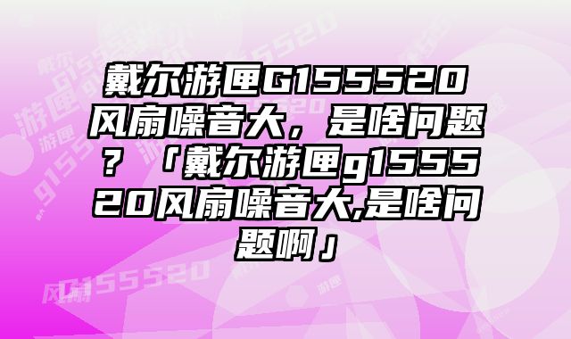 戴爾游匣G155520風(fēng)扇噪音大，是啥問題？「戴爾游匣g155520風(fēng)扇噪音大,是啥問題啊」