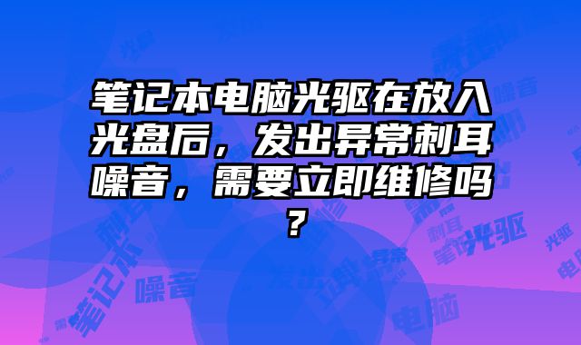 筆記本電腦光驅在放入光盤后，發出異常刺耳噪音，需要立即維修嗎？