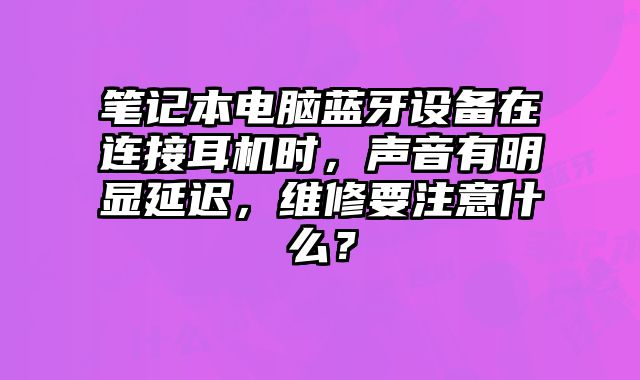 筆記本電腦藍牙設備在連接耳機時，聲音有明顯延遲，維修要注意什么？