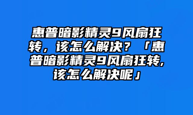 惠普暗影精靈9風(fēng)扇狂轉(zhuǎn)，該怎么解決？「惠普暗影精靈9風(fēng)扇狂轉(zhuǎn),該怎么解決呢」
