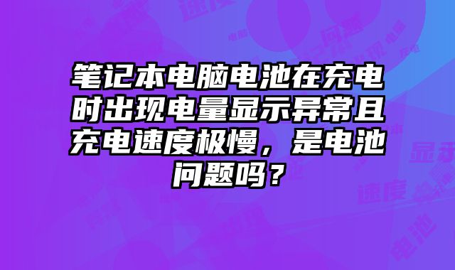 筆記本電腦電池在充電時出現電量顯示異常且充電速度極慢，是電池問題嗎？