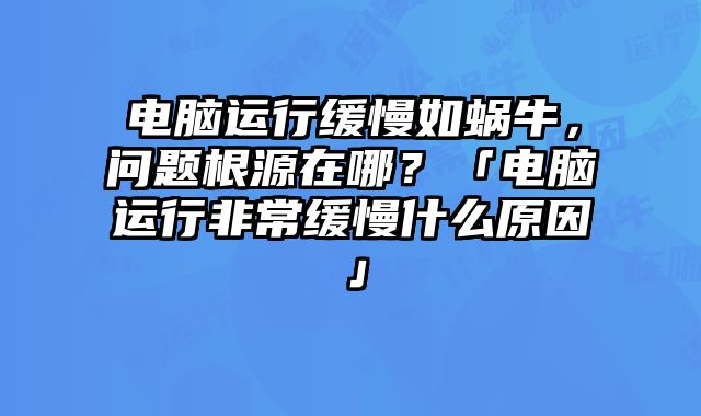 電腦運行緩慢如蝸牛，問題根源在哪？「電腦運行非常緩慢什么原因」