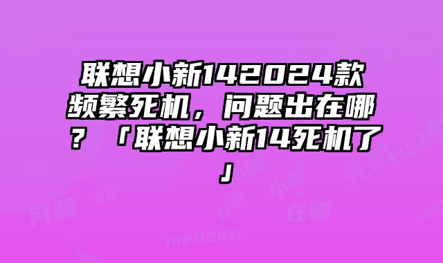 聯想小新142024款頻繁死機，問題出在哪？「聯想小新14死機了」