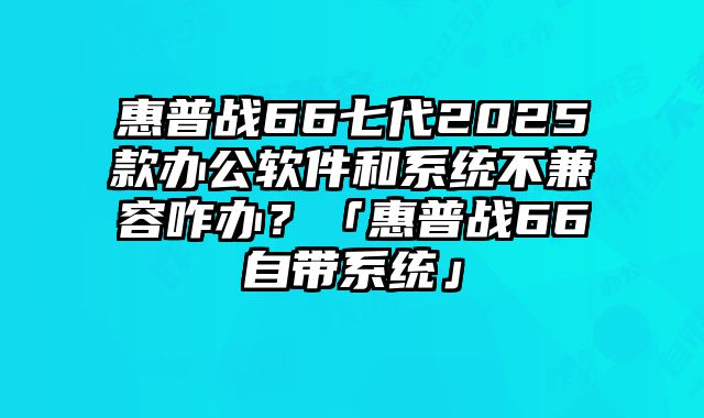 惠普戰66七代2025款辦公軟件和系統不兼容咋辦？「惠普戰66自帶系統」