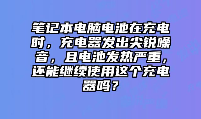 筆記本電腦電池在充電時(shí)，充電器發(fā)出尖銳噪音，且電池發(fā)熱嚴(yán)重，還能繼續(xù)使用這個(gè)充電器嗎？