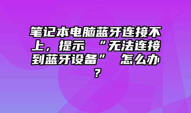 筆記本電腦藍牙連接不上，提示 “無法連接到藍牙設備” 怎么辦？