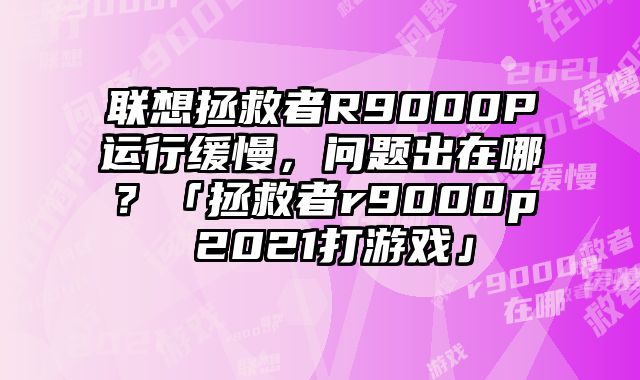 聯想拯救者R9000P運行緩慢，問題出在哪？「拯救者r9000p 2021打游戲」