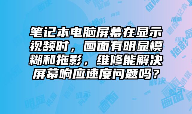 筆記本電腦屏幕在顯示視頻時，畫面有明顯模糊和拖影，維修能解決屏幕響應速度問題嗎？