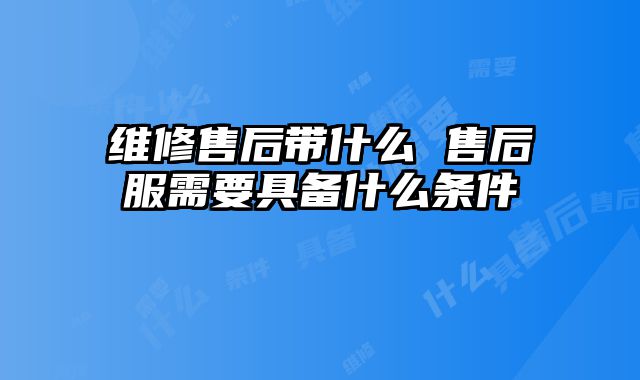 維修售后帶什么 售后服需要具備什么條件