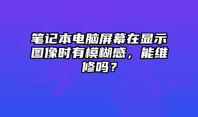 筆記本電腦屏幕在顯示圖像時有模糊感，能維修嗎？
