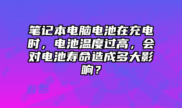 筆記本電腦電池在充電時，電池溫度過高，會對電池壽命造成多大影響？