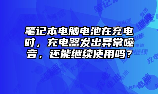 筆記本電腦電池在充電時，充電器發出異常噪音，還能繼續使用嗎？