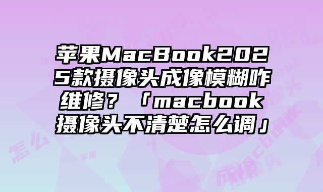 蘋果MacBook2025款攝像頭成像模糊咋維修？「macbook攝像頭不清楚怎么調」