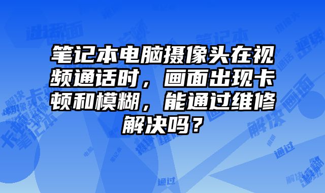 筆記本電腦攝像頭在視頻通話時，畫面出現卡頓和模糊，能通過維修解決嗎？