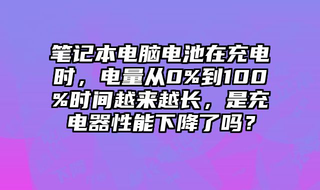 筆記本電腦電池在充電時，電量從0%到100%時間越來越長，是充電器性能下降了嗎？