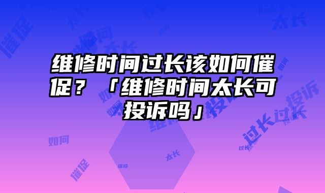 維修時間過長該如何催促？「維修時間太長可投訴嗎」