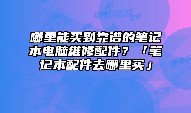 哪里能買到靠譜的筆記本電腦維修配件？「筆記本配件去哪里買」