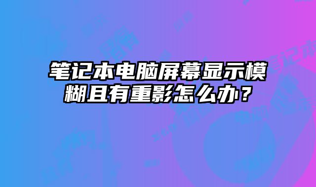 筆記本電腦屏幕顯示模糊且有重影怎么辦？