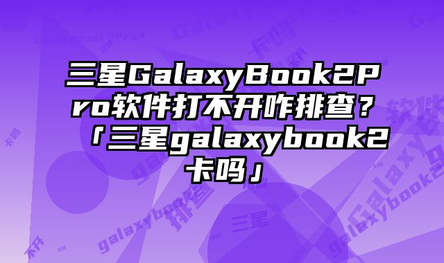 三星GalaxyBook2Pro軟件打不開咋排查？「三星galaxybook2卡嗎」