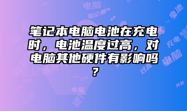 筆記本電腦電池在充電時，電池溫度過高，對電腦其他硬件有影響嗎？