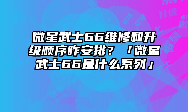 微星武士66維修和升級順序咋安排？「微星武士66是什么系列」