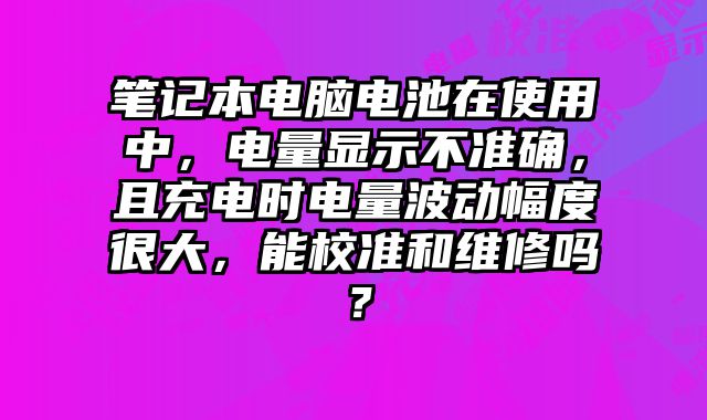 筆記本電腦電池在使用中，電量顯示不準確，且充電時電量波動幅度很大，能校準和維修嗎？