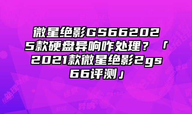 微星絕影GS662025款硬盤異響咋處理？「2021款微星絕影2gs66評測」