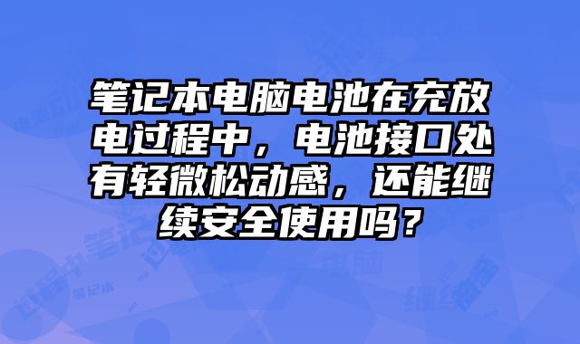 筆記本電腦電池在充放電過程中，電池接口處有輕微松動感，還能繼續安全使用嗎？