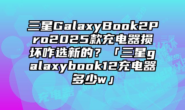 三星GalaxyBook2Pro2025款充電器損壞咋選新的？「三星galaxybook12充電器多少w」