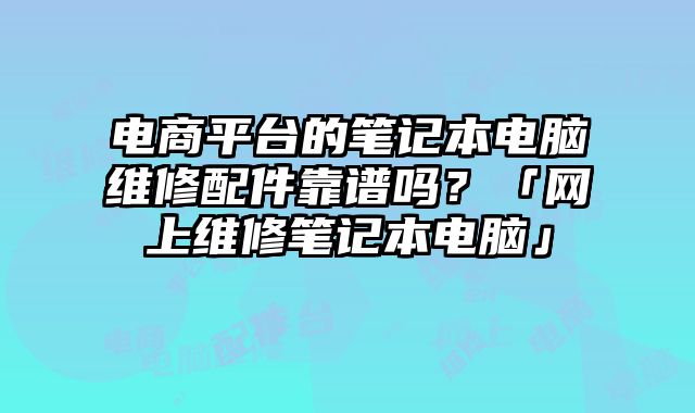 電商平臺的筆記本電腦維修配件靠譜嗎？「網(wǎng)上維修筆記本電腦」