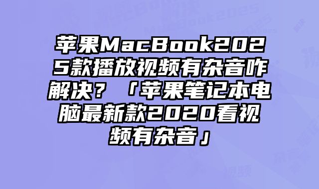 蘋果MacBook2025款播放視頻有雜音咋解決？「蘋果筆記本電腦最新款2020看視頻有雜音」