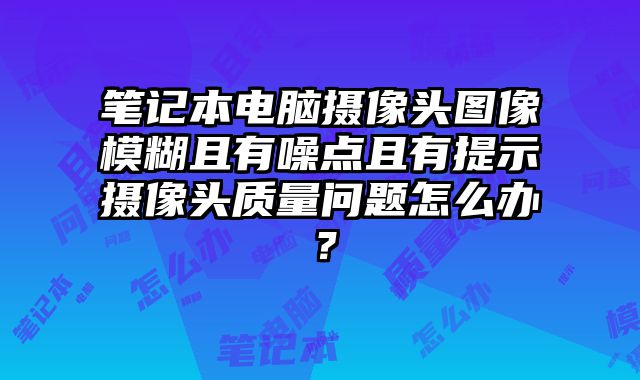 筆記本電腦攝像頭圖像模糊且有噪點且有提示攝像頭質量問題怎么辦？