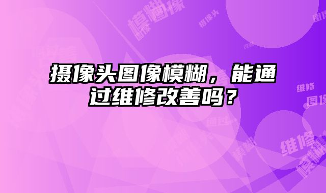 攝像頭圖像模糊，能通過(guò)維修改善嗎？