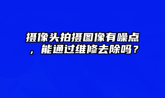 攝像頭拍攝圖像有噪點，能通過維修去除嗎？