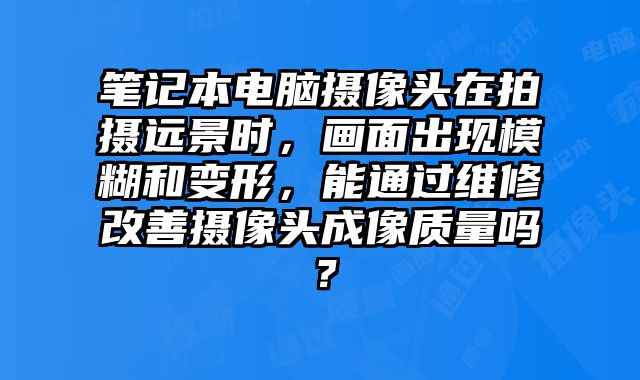 筆記本電腦攝像頭在拍攝遠景時，畫面出現(xiàn)模糊和變形，能通過維修改善攝像頭成像質(zhì)量嗎？